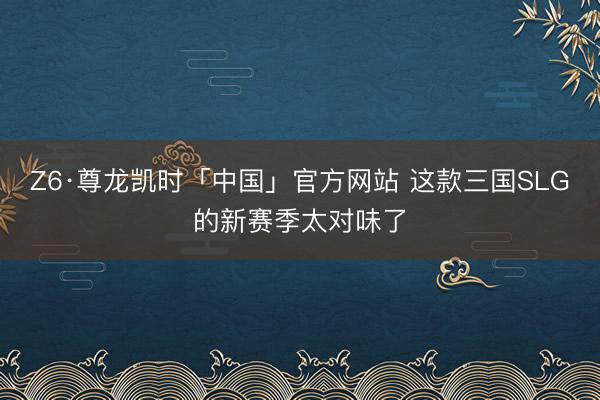 Z6·尊龙凯时「中国」官方网站 这款三国SLG的新赛季太对味了