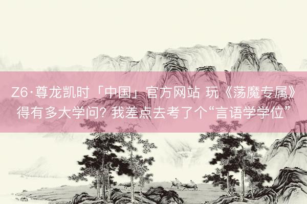 Z6·尊龙凯时「中国」官方网站 玩《荡魔专属》得有多大学问? 我差点去考了个“言语学学位”