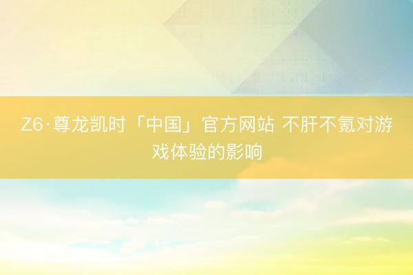 Z6·尊龙凯时「中国」官方网站 不肝不氪对游戏体验的影响