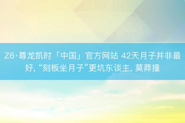 Z6·尊龙凯时「中国」官方网站 42天月子并非最好， “刻板坐月子”更坑东谈主， 莫莽撞