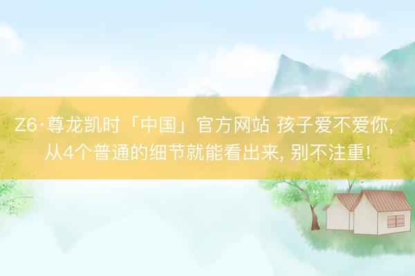 Z6·尊龙凯时「中国」官方网站 孩子爱不爱你， 从4个普通的细节就能看出来， 别不注重!