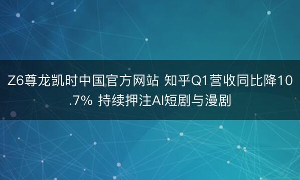 Z6尊龙凯时中国官方网站 知乎Q1营收同比降10.7% 持续押注AI短剧与漫剧
