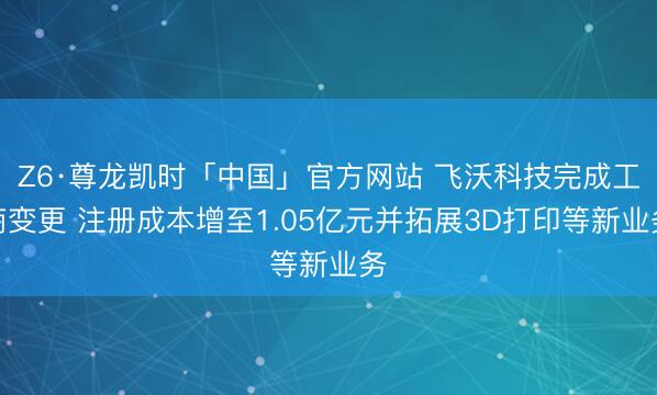 Z6·尊龙凯时「中国」官方网站 飞沃科技完成工商变更 注册成本增至1.05亿元并拓展3D打印等新业务