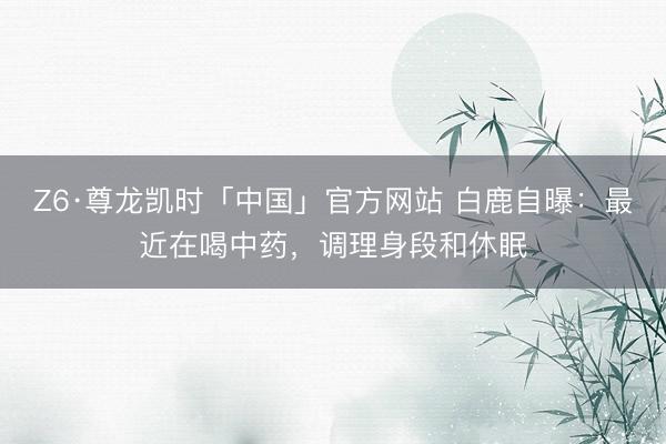 Z6·尊龙凯时「中国」官方网站 白鹿自曝：最近在喝中药，调理身段和休眠