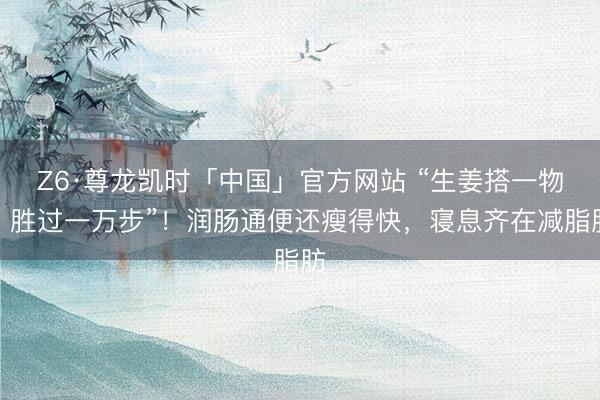 Z6·尊龙凯时「中国」官方网站 “生姜搭一物！胜过一万步”！润肠通便还瘦得快，寝息齐在减脂肪