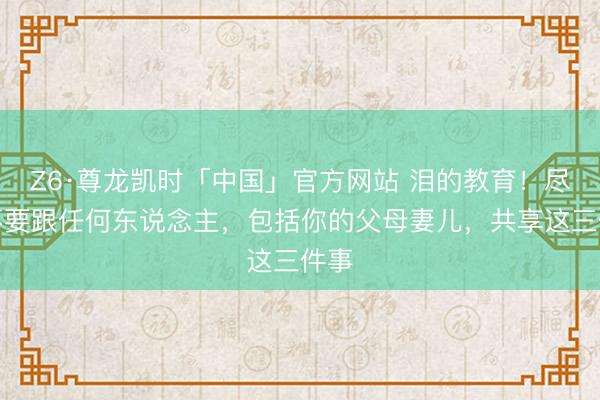 Z6·尊龙凯时「中国」官方网站 泪的教育!尽量不要跟任何东说念主,包括你的父母妻儿,共享这三件事