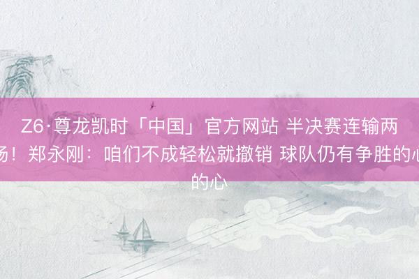 Z6·尊龙凯时「中国」官方网站 半决赛连输两场！郑永刚：咱们不成轻松就撤销 球队