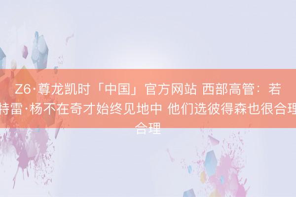 Z6·尊龙凯时「中国」官方网站 西部高管:若特雷·杨不在奇才始终见地中 他们选彼得森也很合理