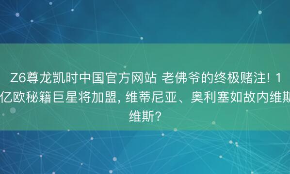 Z6尊龙凯时中国官方网站 老佛爷的终极赌注! 1.5亿欧秘籍巨星将加盟, 维蒂尼