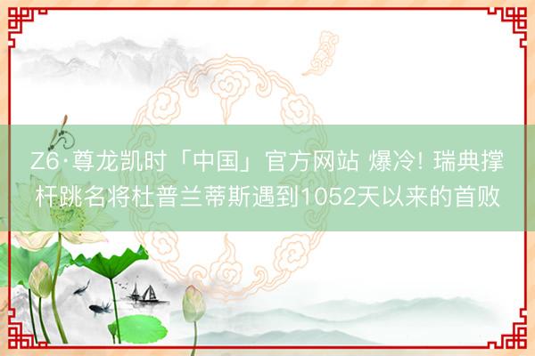 Z6·尊龙凯时「中国」官方网站 爆冷! 瑞典撑杆跳名将杜普兰蒂斯遇到1052天以来的首败
