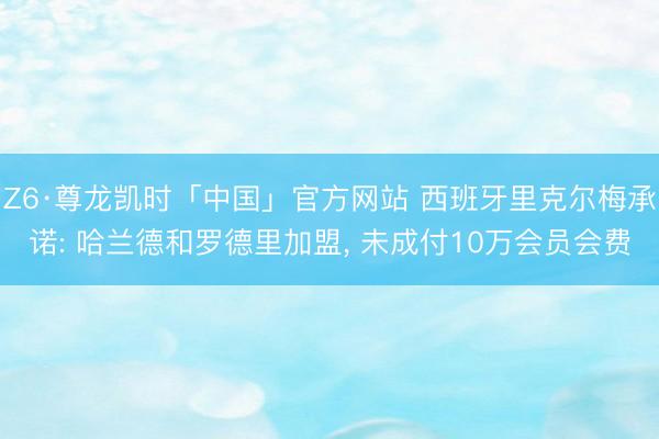 Z6·尊龙凯时「中国」官方网站 西班牙里克尔梅承诺: 哈兰德和罗德里加盟, 未成付10万会员会费