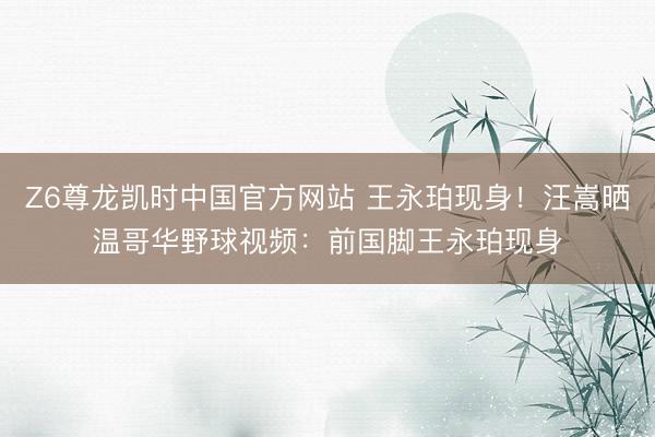 Z6尊龙凯时中国官方网站 王永珀现身！汪嵩晒温哥华野球视频：前国脚王永珀现身