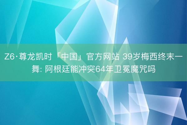 Z6·尊龙凯时「中国」官方网站 39岁梅西终末一舞: 阿根廷能冲突64年卫冕魔咒吗