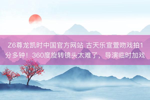 Z6尊龙凯时中国官方网站 古天乐宣萱吻戏拍1分多钟！360度旋转镜头太难了，导演临时加戏