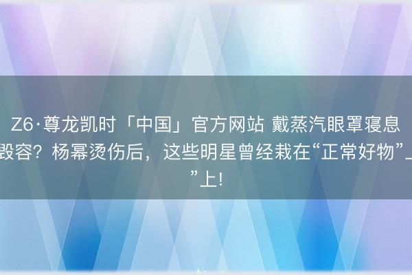 Z6·尊龙凯时「中国」官方网站 戴蒸汽眼罩寝息=毁容？杨幂烫伤后，这些明星曾经栽在“正常好物”上!
