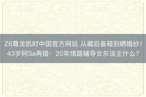 Z6尊龙凯时中国官方网站 从藏后备箱到晒婚纱！43岁阿Sa再婚：20年情路辅导女东谈主什么?