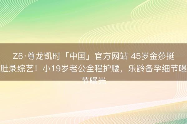 Z6·尊龙凯时「中国」官方网站 45岁金莎挺孕肚录综艺！小19岁老公全程护腰，乐龄备孕细节曝光