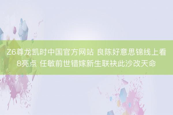 Z6尊龙凯时中国官方网站 良陈好意思锦线上看8亮点 任敏前世错嫁新生联袂此沙改天命