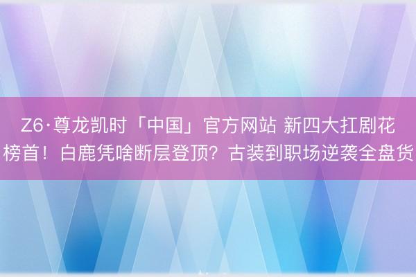Z6·尊龙凯时「中国」官方网站 新四大扛剧花榜首！白鹿凭啥断层登顶？古装到职场逆袭全盘货