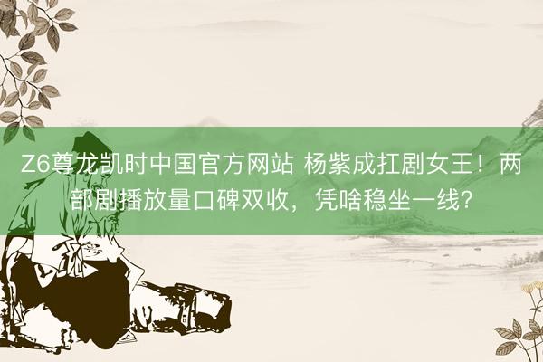 Z6尊龙凯时中国官方网站 杨紫成扛剧女王！两部剧播放量口碑双收，凭啥稳坐一线？