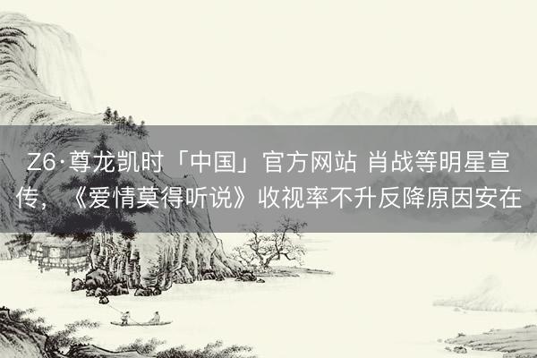 Z6·尊龙凯时「中国」官方网站 肖战等明星宣传，《爱情莫得听说》收视率不升反降原因安在
