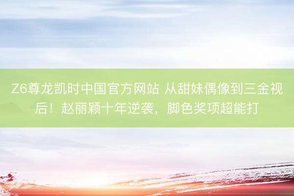 Z6尊龙凯时中国官方网站 从甜妹偶像到三金视后！赵丽颖十年逆袭，脚色奖项超能打