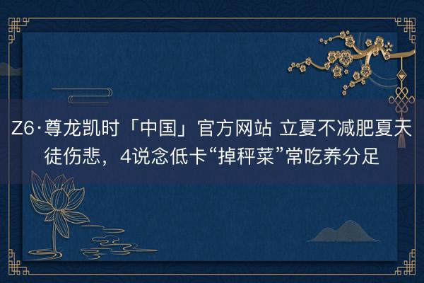 Z6·尊龙凯时「中国」官方网站 立夏不减肥夏天徒伤悲，4说念低卡“掉秤菜”常吃养分足