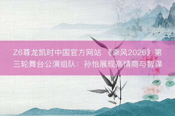 Z6尊龙凯时中国官方网站 《乘风2026》第三轮舞台公演组队：孙怡展现高情商与智谋