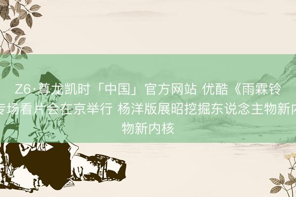 Z6·尊龙凯时「中国」官方网站 优酷《雨霖铃》专场看片会在京举行 杨洋版展昭挖掘东说念主物新内核