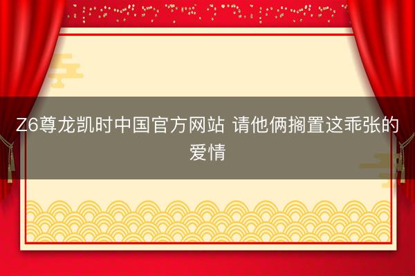 Z6尊龙凯时中国官方网站 请他俩搁置这乖张的爱情