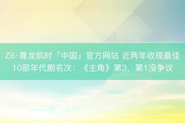 Z6·尊龙凯时「中国」官方网站 近两年收视最佳10部年代剧名次：《主角》第3，第1没争议