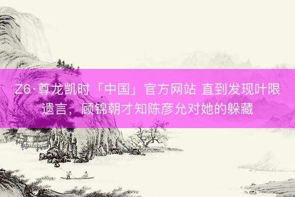 Z6·尊龙凯时「中国」官方网站 直到发现叶限遗言，顾锦朝才知陈彦允对她的躲藏