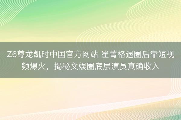 Z6尊龙凯时中国官方网站 崔菁格退圈后靠短视频爆火,揭秘文娱圈底层演员真确收入