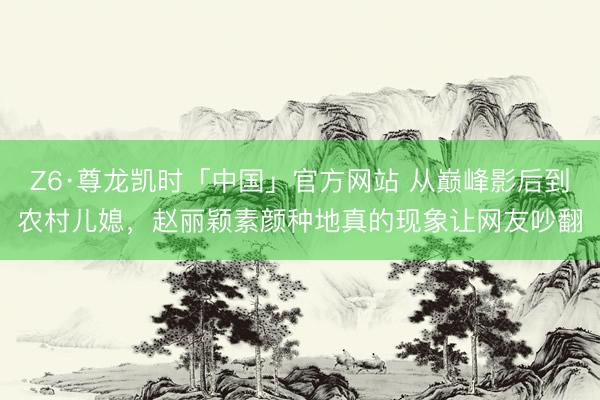 Z6·尊龙凯时「中国」官方网站 从巅峰影后到农村儿媳,赵丽颖素颜种地真的现象让网友吵翻