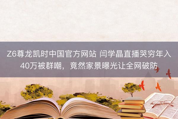 Z6尊龙凯时中国官方网站 闫学晶直播哭穷年入40万被群嘲，竟然家景曝光让全网破防