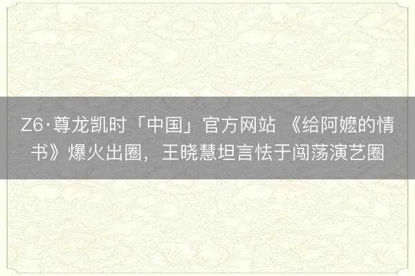 Z6·尊龙凯时「中国」官方网站 《给阿嬷的情书》爆火出圈，王晓慧坦言怯于闯荡演艺圈