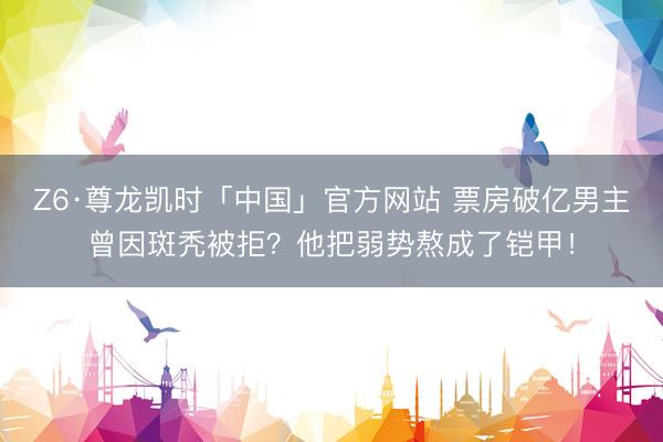 Z6·尊龙凯时「中国」官方网站 票房破亿男主曾因斑秃被拒？他把弱势熬成了铠甲！