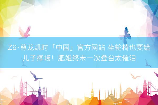 Z6·尊龙凯时「中国」官方网站 坐轮椅也要给儿子撑场！肥姐终末一次登台太催泪