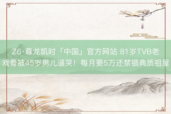 Z6·尊龙凯时「中国」官方网站 81岁TVB老戏骨被45岁男儿逼哭！每月要5万还禁锢典质祖屋