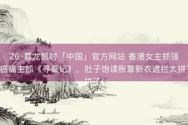 Z6·尊龙凯时「中国」官方网站 香港女主抓强忍癌痛主抓《寻秦记》，肚子饱读胀靠新衣遮拦太拼了！