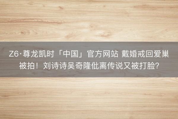 Z6·尊龙凯时「中国」官方网站 戴婚戒回爱巢被拍!刘诗诗吴奇隆仳离传说又被打脸?