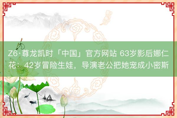 Z6·尊龙凯时「中国」官方网站 63岁影后娜仁花：42岁冒险生娃，导演老公把她宠成小密斯