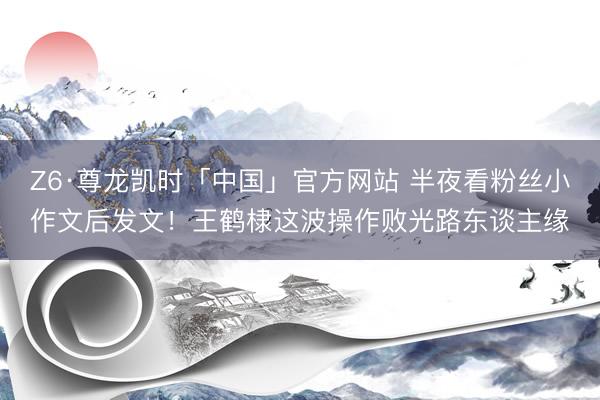 Z6·尊龙凯时「中国」官方网站 半夜看粉丝小作文后发文！王鹤棣这波操作败光路东谈主缘