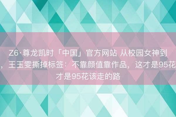 Z6·尊龙凯时「中国」官方网站 从校园女神到御姐写照,王玉雯撕掉标签:不靠颜值靠作品,这才是95花该走的路