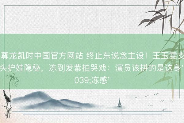 Z6尊龙凯时中国官方网站 终止东说念主设！王玉雯支教挡镜头护娃隐秘，冻到发紫拍哭戏：演员该拼的是这身'冻感'