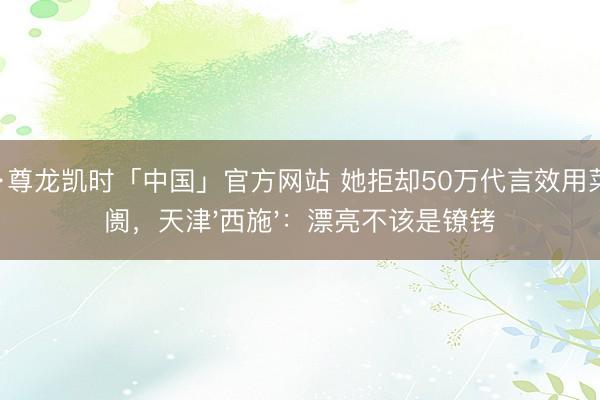 Z6·尊龙凯时「中国」官方网站 她拒却50万代言效用菜阛阓，天津'西施'：漂亮不该是镣铐