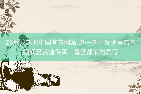 Z6尊龙凯时中国官方网站 逛一圈才发现董洁直播间夏装值得买！每套都节约高等