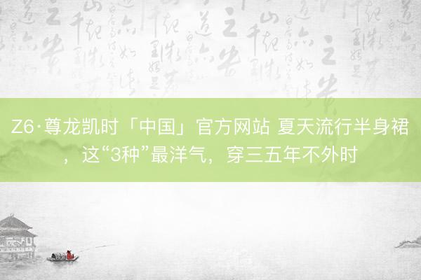 Z6·尊龙凯时「中国」官方网站 夏天流行半身裙，这“3种”最洋气，穿三五年不外时