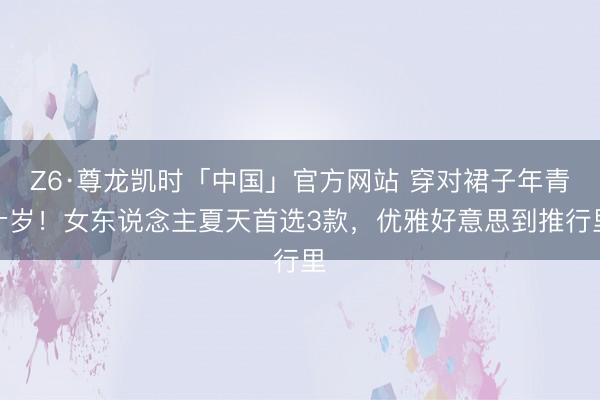 Z6·尊龙凯时「中国」官方网站 穿对裙子年青十岁！女东说念主夏天首选3款，优雅好意思到推行里