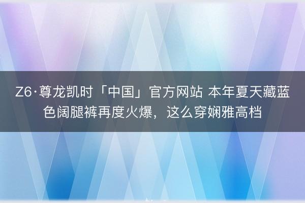 Z6·尊龙凯时「中国」官方网站 本年夏天藏蓝色阔腿裤再度火爆,这么穿娴雅高档